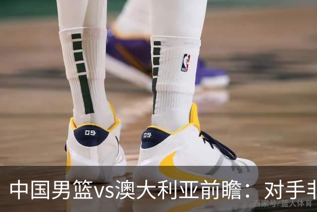 中国男篮vs澳大利亚前瞻：对手非最强阵，男篮磨合阵容是首要目标